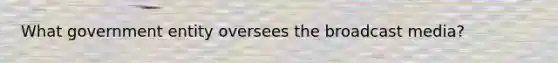 What government entity oversees the broadcast media?