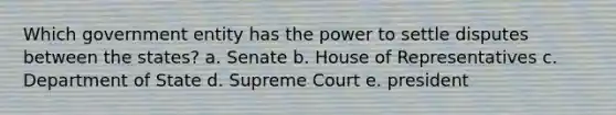 Which government entity has the power to settle disputes between the states? a. Senate b. House of Representatives c. Department of State d. Supreme Court e. president