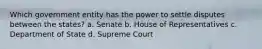 Which government entity has the power to settle disputes between the states? a. Senate b. House of Representatives c. Department of State d. Supreme Court