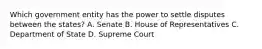 Which government entity has the power to settle disputes between the states? A. Senate B. House of Representatives C. Department of State D. Supreme Court