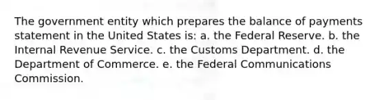 The government entity which prepares the balance of payments statement in the United States is: a. the Federal Reserve. b. the Internal Revenue Service. c. the Customs Department. d. the Department of Commerce. e. the Federal Communications Commission.