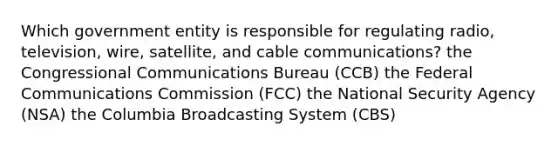 Which government entity is responsible for regulating radio, television, wire, satellite, and cable communications? the Congressional Communications Bureau (CCB) the Federal Communications Commission (FCC) the National Security Agency (NSA) the Columbia Broadcasting System (CBS)