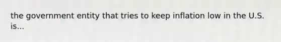 the government entity that tries to keep inflation low in the U.S. is...