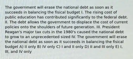 The government will erase the national debt as soon as it succeeds in balancing the fisical budget I. The rising cost of public education has contributed significantly to the federal debt. II. The debt allows the government to displace the cost of current policies onto the shoulders of future generation. III. President Reagan's major tax cuts in the 1980's caused the national debt to grow to an unprecedented sized IV. The government will erase the national debt as soon as it succeeds in balancing the fisical budget A) II only B) IV only C) I and II only D) II and III only E) I, III, and IV only