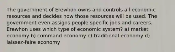 The government of Erewhon owns and controls all economic resources and decides how those resources will be used. The government even assigns people specific jobs and careers. Erewhon uses which type of economic system? a) market economy b) command economy c) traditional economy d) laissez-faire economy