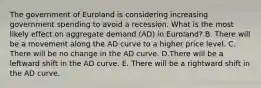 The government of Euroland is considering increasing government spending to avoid a recession. What is the most likely effect on aggregate demand (AD) in Euroland? B. There will be a movement along the AD curve to a higher price level. C. There will be no change in the AD curve. D.There will be a leftward shift in the AD curve. E. There will be a rightward shift in the AD curve.