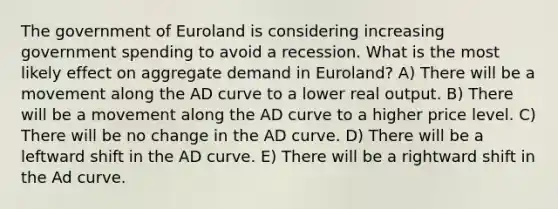 The government of Euroland is considering increasing government spending to avoid a recession. What is the most likely effect on aggregate demand in Euroland? A) There will be a movement along the AD curve to a lower real output. B) There will be a movement along the AD curve to a higher price level. C) There will be no change in the AD curve. D) There will be a leftward shift in the AD curve. E) There will be a rightward shift in the Ad curve.