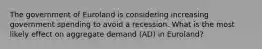 The government of Euroland is considering increasing government spending to avoid a recession. What is the most likely effect on aggregate demand (AD) in Euroland?