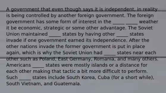 A government that even though says it is independent, in reality is being controlled by another foreign government. The foreign government has some form of interest in the _____ _____ weather it be economic, strategic or some other advantage. The Soviet Union maintained _____ states by having other _____ states invade if one government earned its independence. After the other nations invade the former government is put in place again, which is why the Soviet Union had _____ states near each other such as Poland, East Germany, Romania, and many others. Americans _____ states were mostly islands or a distance for each other making that tactic a bit more difficult to perform. Such _____ states include South Korea, Cuba (for a short while), South Vietnam, and Guatemala.