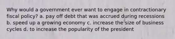 Why would a government ever want to engage in contractionary <a href='https://www.questionai.com/knowledge/kPTgdbKdvz-fiscal-policy' class='anchor-knowledge'>fiscal policy</a>? a. pay off debt that was accrued during recessions b. speed up a growing economy c. increase the size of business cycles d. to increase the popularity of the president