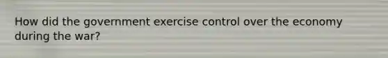 How did the government exercise control over the economy during the war?