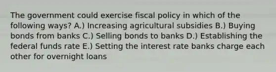 The government could exercise fiscal policy in which of the following ways? A.) Increasing agricultural subsidies B.) Buying bonds from banks C.) Selling bonds to banks D.) Establishing the federal funds rate E.) Setting the interest rate banks charge each other for overnight loans