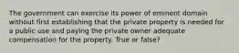 The government can exercise its power of eminent domain without first establishing that the private property is needed for a public use and paying the private owner adequate compensation for the property. True or false?