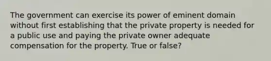 The government can exercise its power of eminent domain without first establishing that the private property is needed for a public use and paying the private owner adequate compensation for the property. True or false?