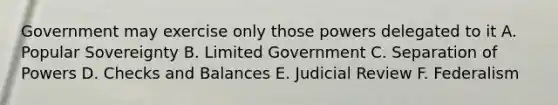 Government may exercise only those powers delegated to it A. Popular Sovereignty B. Limited Government C. Separation of Powers D. Checks and Balances E. Judicial Review F. Federalism