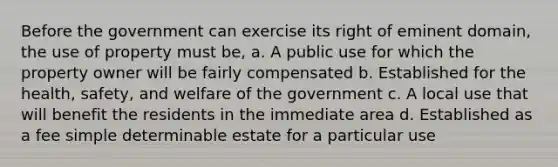 Before the government can exercise its right of eminent domain, the use of property must be, a. A public use for which the property owner will be fairly compensated b. Established for the health, safety, and welfare of the government c. A local use that will benefit the residents in the immediate area d. Established as a fee simple determinable estate for a particular use