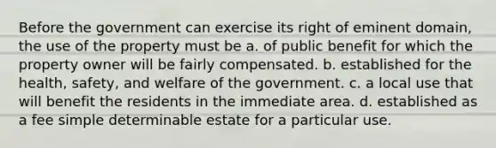 Before the government can exercise its right of eminent domain, the use of the property must be a. of public benefit for which the property owner will be fairly compensated. b. established for the health, safety, and welfare of the government. c. a local use that will benefit the residents in the immediate area. d. established as a fee simple determinable estate for a particular use.