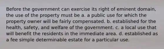 Before the government can exercise its right of eminent domain, the use of the property must be a. a public use for which the property owner will be fairly compensated. b. established for the health, safety, and welfare of the government. c. a local use that will benefit the residents in the immediate area. d. established as a fee simple determinable estate for a particular use.