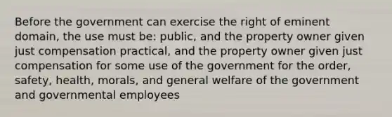 Before the government can exercise the right of eminent domain, the use must be: public, and the property owner given just compensation practical, and the property owner given just compensation for some use of the government for the order, safety, health, morals, and general welfare of the government and governmental employees