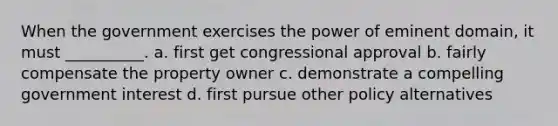 When the government exercises the power of eminent domain, it must __________. a. first get congressional approval b. fairly compensate the property owner c. demonstrate a compelling government interest d. first pursue other policy alternatives