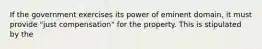 If the government exercises its power of eminent domain, it must provide "just compensation" for the property. This is stipulated by the