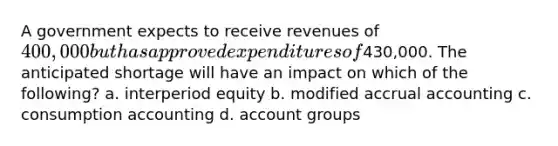 A government expects to receive revenues of 400,000 but has approved expenditures of430,000. The anticipated shortage will have an impact on which of the following? a. interperiod equity b. modified accrual accounting c. consumption accounting d. account groups