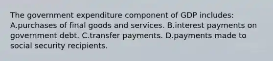 The government expenditure component of GDP includes: A.purchases of final goods and services. B.interest payments on government debt. C.transfer payments. D.payments made to social security recipients.