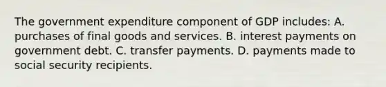 The government expenditure component of GDP includes: A. purchases of final goods and services. B. interest payments on government debt. C. transfer payments. D. payments made to social security recipients.