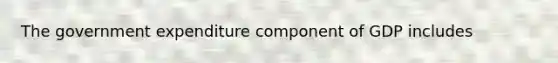 The government expenditure component of GDP includes