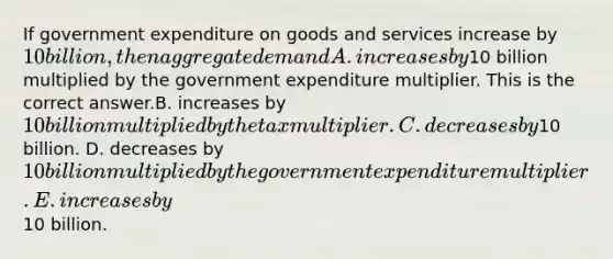 If government expenditure on goods and services increase by​ 10 billion, then aggregate demand A. increases by​10 billion multiplied by the government expenditure multiplier. This is the correct answer.B. increases by​ 10 billion multiplied by the tax multiplier. C. decreases by​10 billion. D. decreases by​ 10 billion multiplied by the government expenditure multiplier. E. increases by​10 billion.