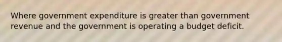 Where government expenditure is greater than government revenue and the government is operating a budget deficit.