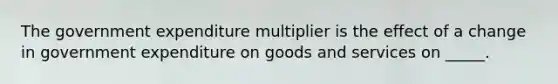 The government expenditure multiplier is the effect of a change in government expenditure on goods and services on​ _____.