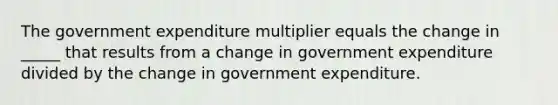 The government expenditure multiplier equals the change in​ _____ that results from a change in government expenditure divided by the change in government expenditure.