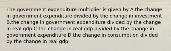 The government expenditure multiplier is given by A.the change in government expenditure divided by the change in investment B.the change in government expenditure divided by the change in real gdp C.the change in real gdp divided by the change in government expenditure D.the change in consumption divided by the change in real gdp