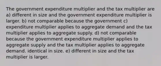 The government expenditure multiplier and the tax multiplier are a) different in size and the government expenditure multiplier is larger. b) not comparable because the government c) expenditure multiplier applies to aggregate demand and the tax multiplier applies to aggregate supply. d) not comparable because the government expenditure multiplier applies to aggregate supply and the tax multiplier applies to aggregate demand. identical in size. e) different in size and the tax multiplier is larger.