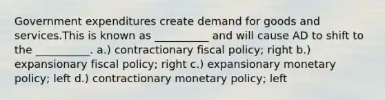 Government expenditures create demand for goods and services.This is known as __________ and will cause AD to shift to the __________. a.) contractionary fiscal policy; right b.) expansionary fiscal policy; right c.) expansionary monetary policy; left d.) contractionary monetary policy; left