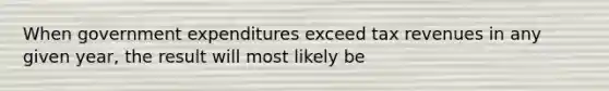 When government expenditures exceed tax revenues in any given year, the result will most likely be