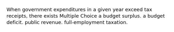 When government expenditures in a given year exceed tax receipts, there exists Multiple Choice a budget surplus. a budget deficit. public revenue. full-employment taxation.