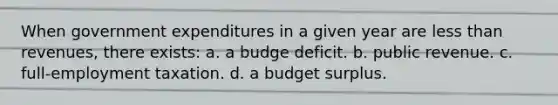 When government expenditures in a given year are <a href='https://www.questionai.com/knowledge/k7BtlYpAMX-less-than' class='anchor-knowledge'>less than</a> revenues, there exists: a. a budge deficit. b. public revenue. c. full-employment taxation. d. a budget surplus.