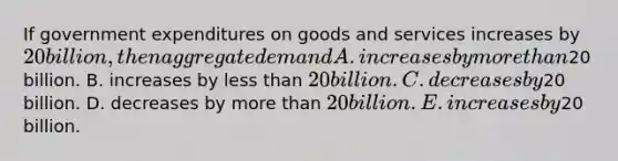 If government expenditures on goods and services increases by​ 20 billion, then aggregate demand A. increases by more than​20 billion. B. increases by less than​ 20 billion. C. decreases by​20 billion. D. decreases by more than​ 20 billion. E. increases by​20 billion.