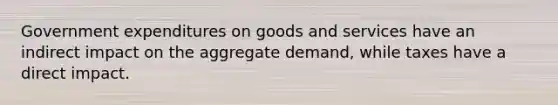 Government expenditures on goods and services have an indirect impact on the aggregate demand, while taxes have a direct impact.