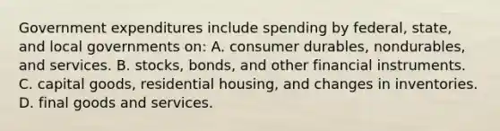 Government expenditures include spending by federal, state, and local governments on: A. consumer durables, nondurables, and services. B. stocks, bonds, and other financial instruments. C. capital goods, residential housing, and changes in inventories. D. final goods and services.