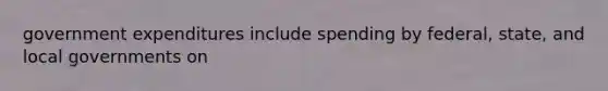 government expenditures include spending by federal, state, and local governments on