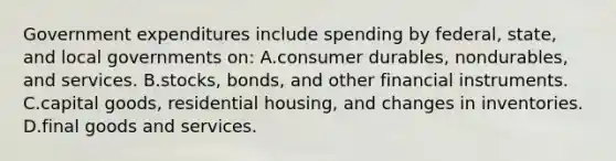 Government expenditures include spending by federal, state, and local governments on: A.consumer durables, nondurables, and services. B.stocks, bonds, and other financial instruments. C.capital goods, residential housing, and changes in inventories. D.final goods and services.