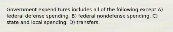 Government expenditures includes all of the following except A) federal defense spending. B) federal nondefense spending. C) state and local spending. D) transfers.