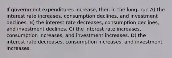 If government expenditures increase, then in the long- run A) the interest rate increases, consumption declines, and investment declines. B) the interest rate decreases, consumption declines, and investment declines. C) the interest rate increases, consumption increases, and investment increases. D) the interest rate decreases, consumption increases, and investment increases.