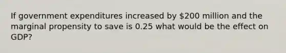 If government expenditures increased by 200 million and the marginal propensity to save is 0.25 what would be the effect on GDP?