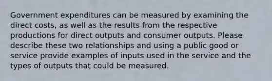 Government expenditures can be measured by examining the direct costs, as well as the results from the respective productions for direct outputs and consumer outputs. Please describe these two relationships and using a public good or service provide examples of inputs used in the service and the types of outputs that could be measured.