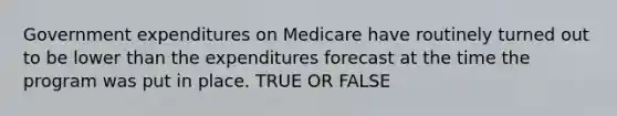 Government expenditures on Medicare have routinely turned out to be lower than the expenditures forecast at the time the program was put in place. TRUE OR FALSE