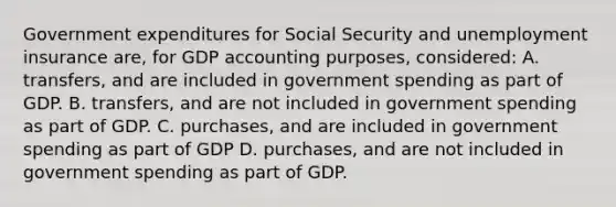 Government expenditures for Social Security and unemployment insurance are, for GDP accounting purposes, considered: A. transfers, and are included in government spending as part of GDP. B. transfers, and are not included in government spending as part of GDP. C. purchases, and are included in government spending as part of GDP D. purchases, and are not included in government spending as part of GDP.